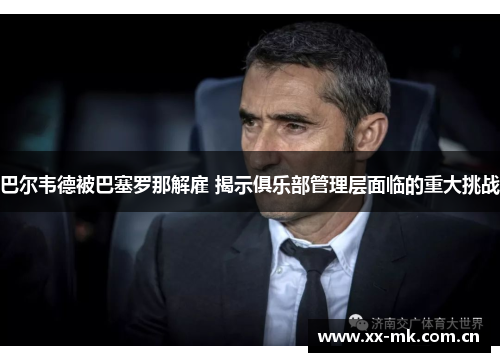 巴尔韦德被巴塞罗那解雇 揭示俱乐部管理层面临的重大挑战 巴尔韦德被巴塞罗那解雇 揭示俱乐部管理层面临的重大挑战
