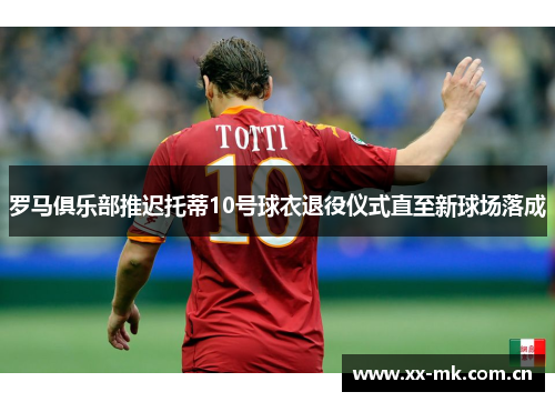 罗马俱乐部推迟托蒂10号球衣退役仪式直至新球场落成 罗马俱乐部推迟托蒂10号球衣退役仪式直至新球场落成